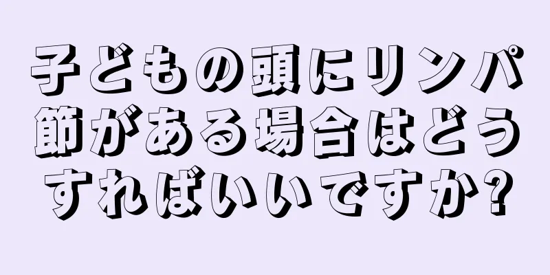子どもの頭にリンパ節がある場合はどうすればいいですか?