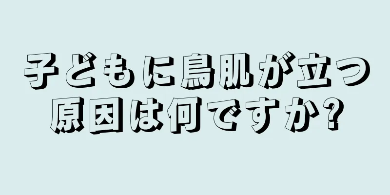 子どもに鳥肌が立つ原因は何ですか?