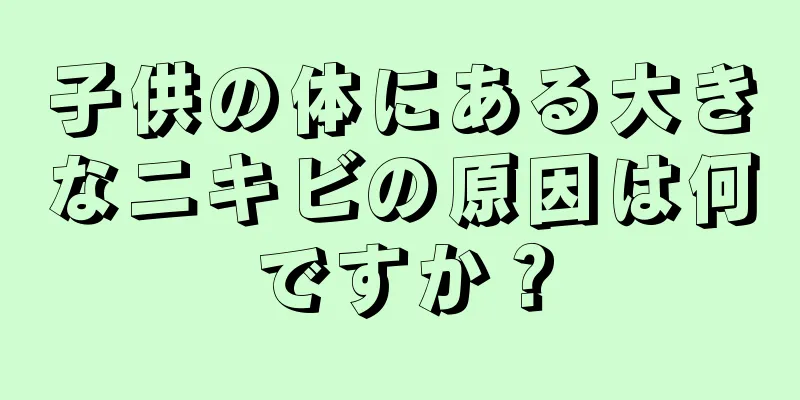 子供の体にある大きなニキビの原因は何ですか？