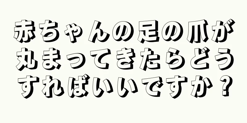 赤ちゃんの足の爪が丸まってきたらどうすればいいですか？