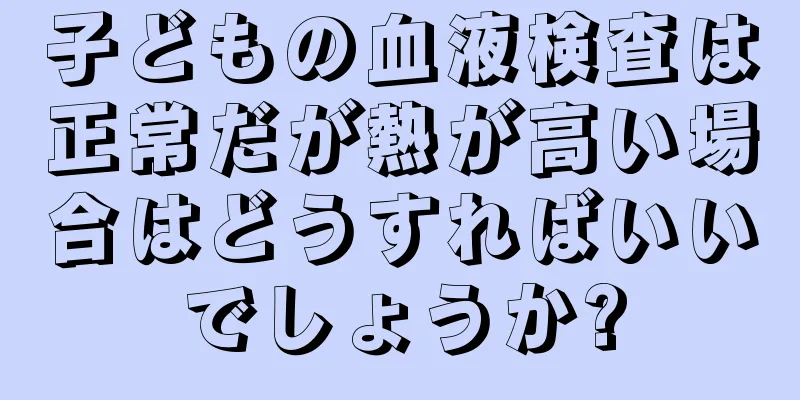 子どもの血液検査は正常だが熱が高い場合はどうすればいいでしょうか?