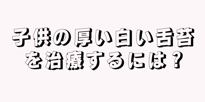 子供の厚い白い舌苔を治療するには？