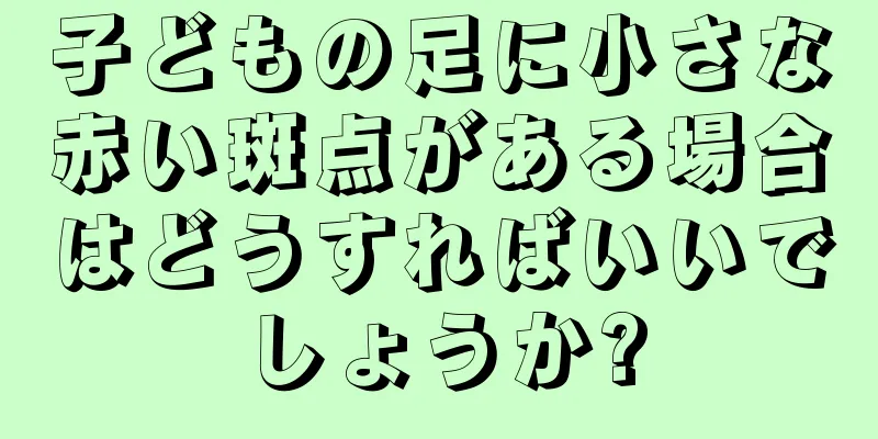 子どもの足に小さな赤い斑点がある場合はどうすればいいでしょうか?