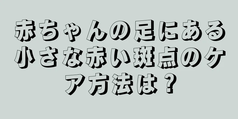 赤ちゃんの足にある小さな赤い斑点のケア方法は？