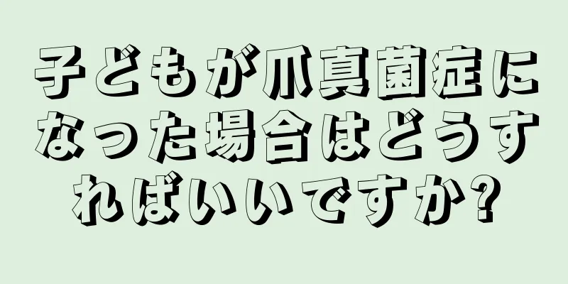 子どもが爪真菌症になった場合はどうすればいいですか?