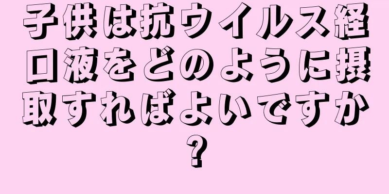 子供は抗ウイルス経口液をどのように摂取すればよいですか?