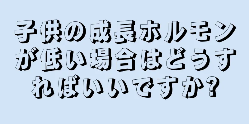 子供の成長ホルモンが低い場合はどうすればいいですか?