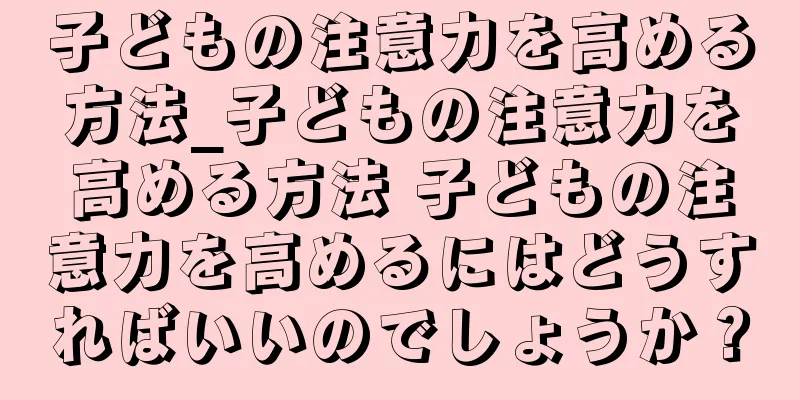 子どもの注意力を高める方法_子どもの注意力を高める方法 子どもの注意力を高めるにはどうすればいいのでしょうか？