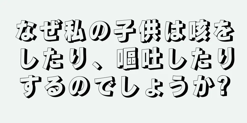 なぜ私の子供は咳をしたり、嘔吐したりするのでしょうか?