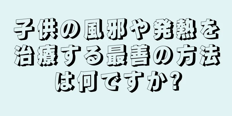 子供の風邪や発熱を治療する最善の方法は何ですか?