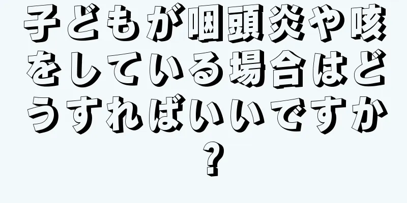 子どもが咽頭炎や咳をしている場合はどうすればいいですか？