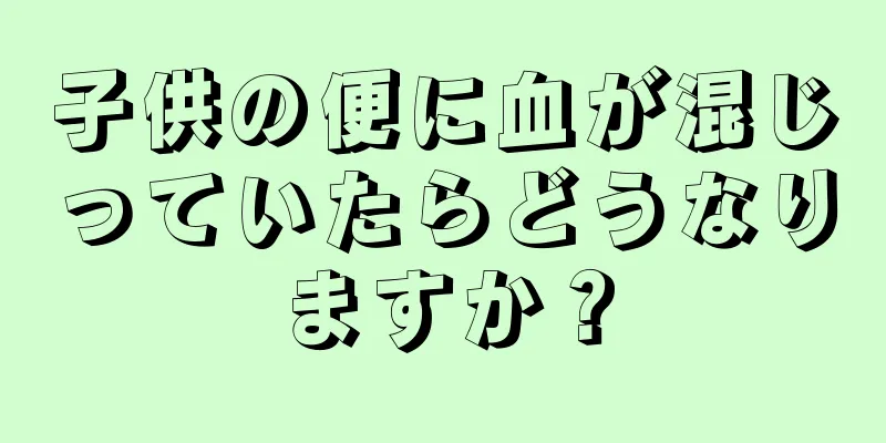 子供の便に血が混じっていたらどうなりますか？