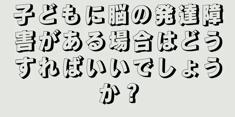 子どもに脳の発達障害がある場合はどうすればいいでしょうか？