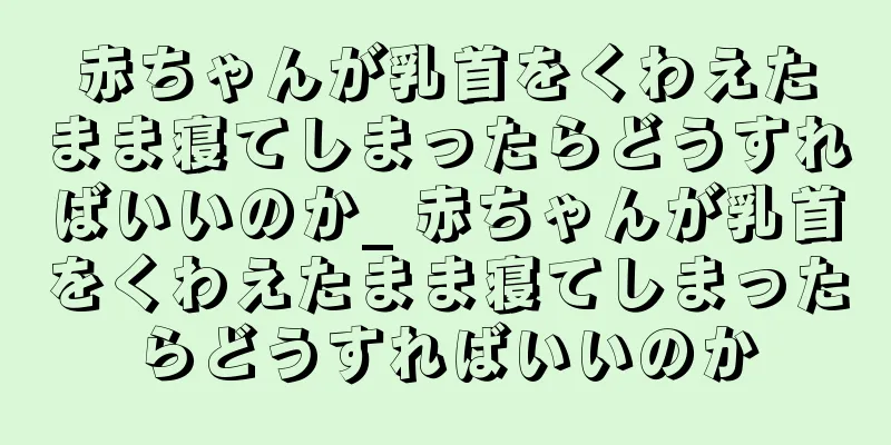 赤ちゃんが乳首をくわえたまま寝てしまったらどうすればいいのか_ 赤ちゃんが乳首をくわえたまま寝てしまったらどうすればいいのか
