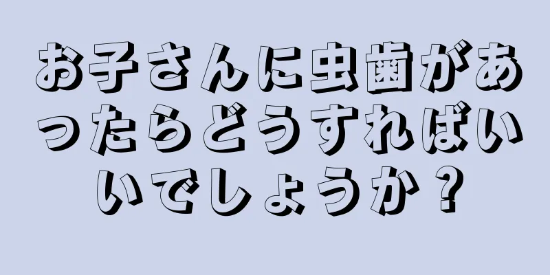 お子さんに虫歯があったらどうすればいいでしょうか？