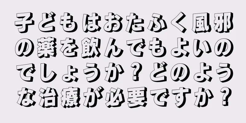子どもはおたふく風邪の薬を飲んでもよいのでしょうか？どのような治療が必要ですか？