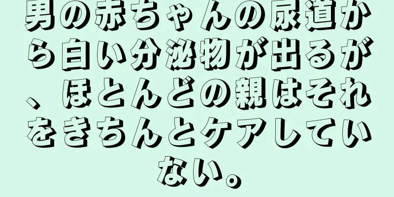 男の赤ちゃんの尿道から白い分泌物が出るが、ほとんどの親はそれをきちんとケアしていない。