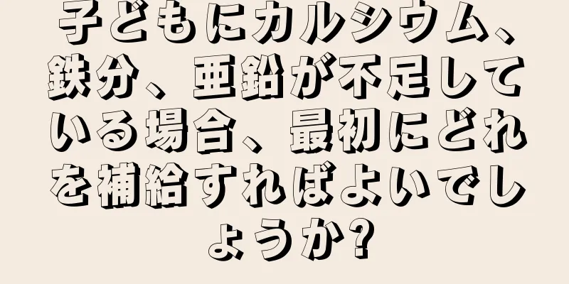 子どもにカルシウム、鉄分、亜鉛が不足している場合、最初にどれを補給すればよいでしょうか?