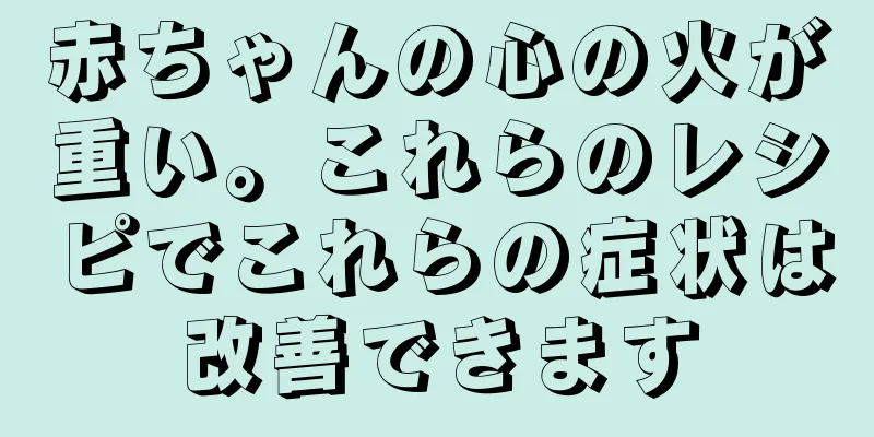 赤ちゃんの心の火が重い。これらのレシピでこれらの症状は改善できます