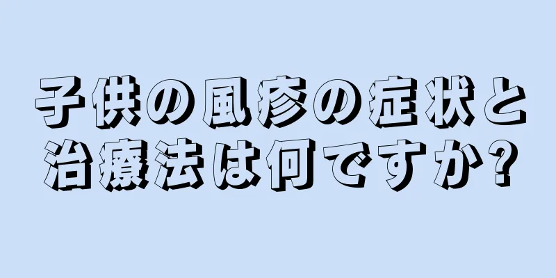 子供の風疹の症状と治療法は何ですか?