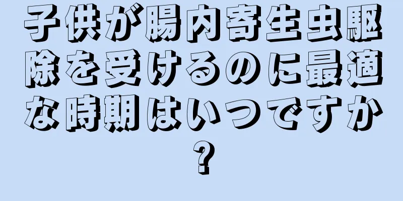 子供が腸内寄生虫駆除を受けるのに最適な時期はいつですか?