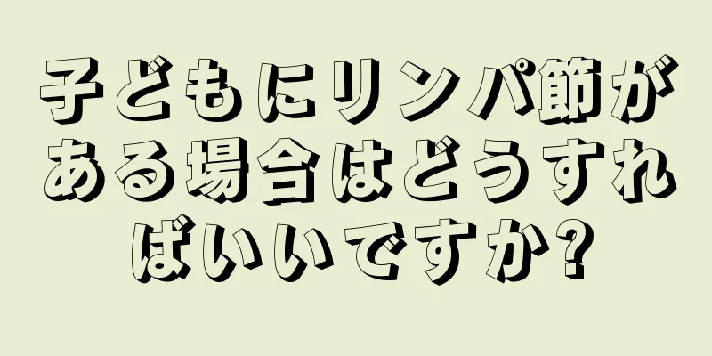 子どもにリンパ節がある場合はどうすればいいですか?