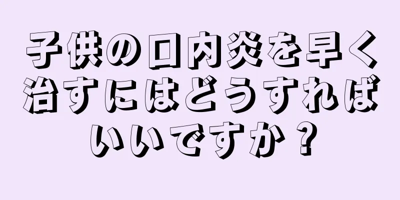子供の口内炎を早く治すにはどうすればいいですか？