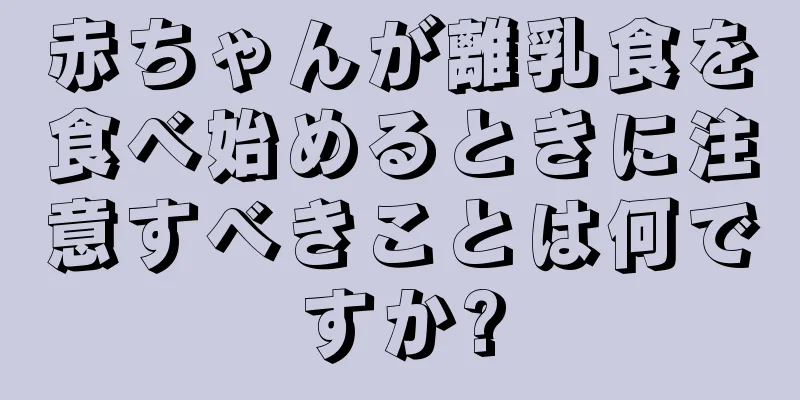 赤ちゃんが離乳食を食べ始めるときに注意すべきことは何ですか?