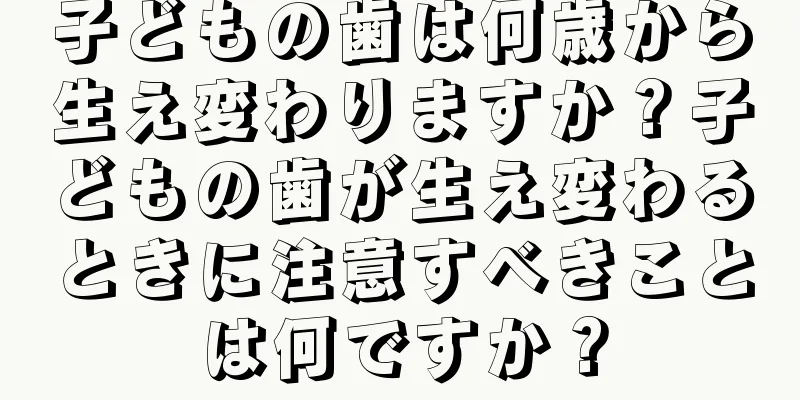 子どもの歯は何歳から生え変わりますか？子どもの歯が生え変わるときに注意すべきことは何ですか？