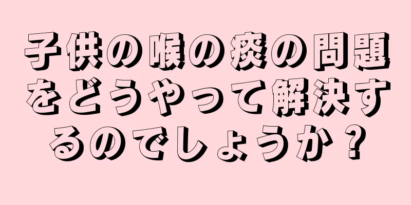 子供の喉の痰の問題をどうやって解決するのでしょうか？