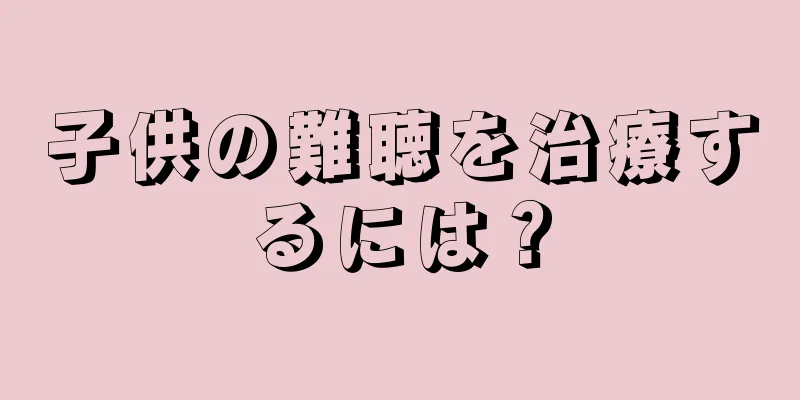 子供の難聴を治療するには？
