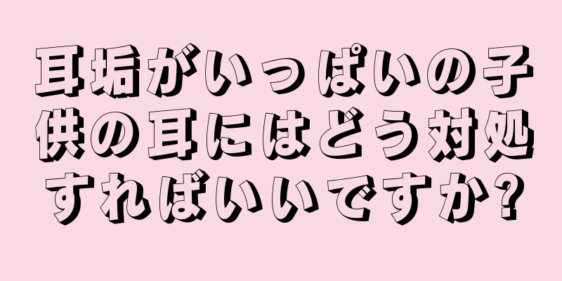 耳垢がいっぱいの子供の耳にはどう対処すればいいですか?
