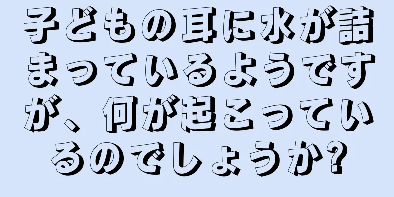 子どもの耳に水が詰まっているようですが、何が起こっているのでしょうか?