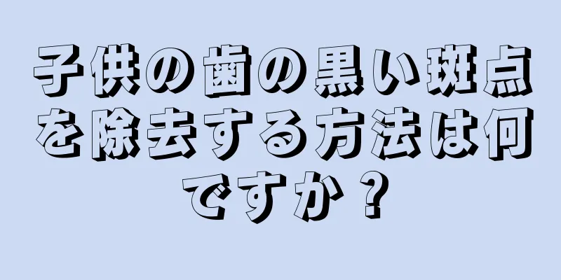 子供の歯の黒い斑点を除去する方法は何ですか？