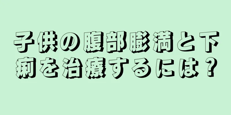 子供の腹部膨満と下痢を治療するには？