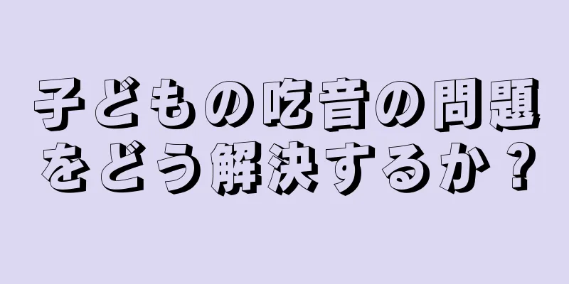 子どもの吃音の問題をどう解決するか？