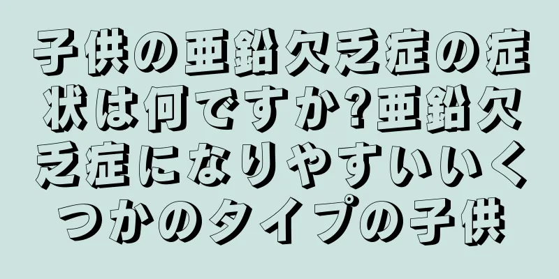 子供の亜鉛欠乏症の症状は何ですか?亜鉛欠乏症になりやすいいくつかのタイプの子供