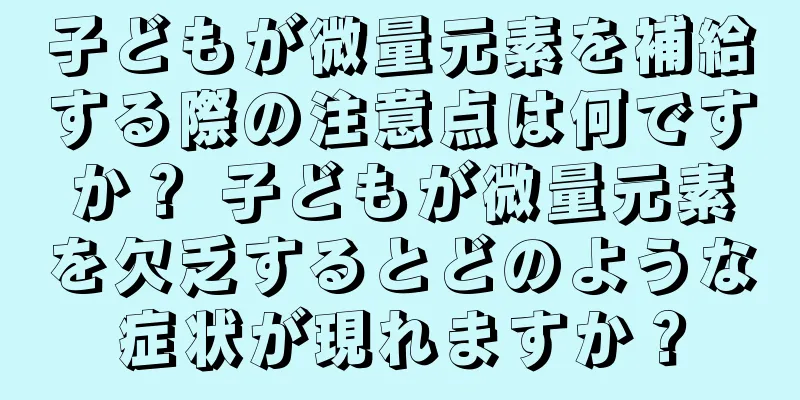 子どもが微量元素を補給する際の注意点は何ですか？ 子どもが微量元素を欠乏するとどのような症状が現れますか？