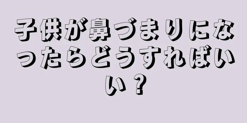 子供が鼻づまりになったらどうすればいい？