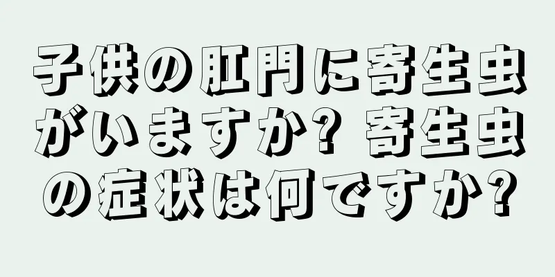 子供の肛門に寄生虫がいますか? 寄生虫の症状は何ですか?