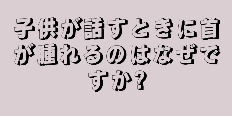 子供が話すときに首が腫れるのはなぜですか?