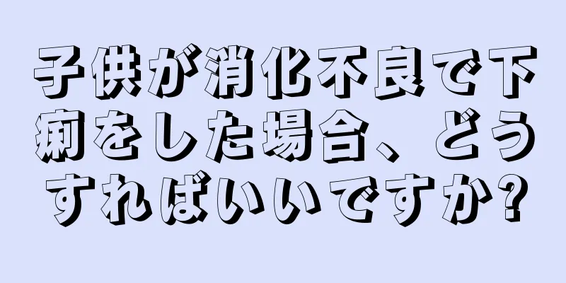 子供が消化不良で下痢をした場合、どうすればいいですか?