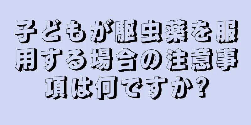 子どもが駆虫薬を服用する場合の注意事項は何ですか?