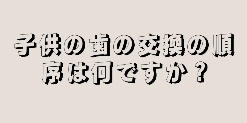 子供の歯の交換の順序は何ですか？