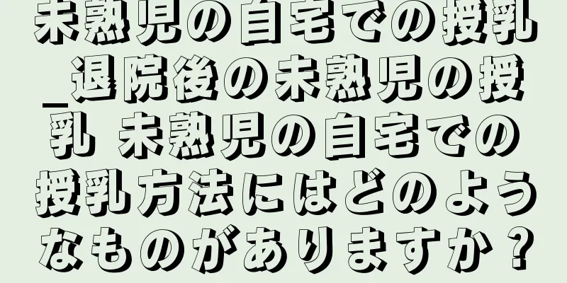 未熟児の自宅での授乳_退院後の未熟児の授乳 未熟児の自宅での授乳方法にはどのようなものがありますか？