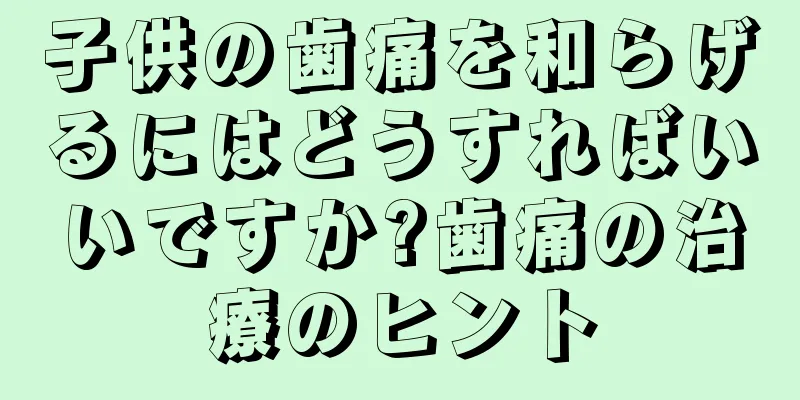 子供の歯痛を和らげるにはどうすればいいですか?歯痛の治療のヒント