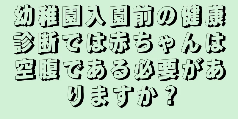 幼稚園入園前の健康診断では赤ちゃんは空腹である必要がありますか？