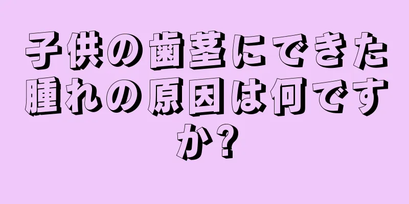 子供の歯茎にできた腫れの原因は何ですか?