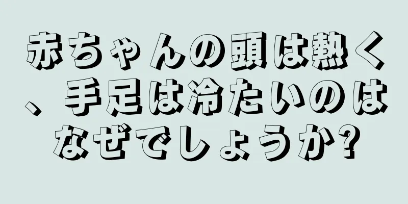 赤ちゃんの頭は熱く、手足は冷たいのはなぜでしょうか?