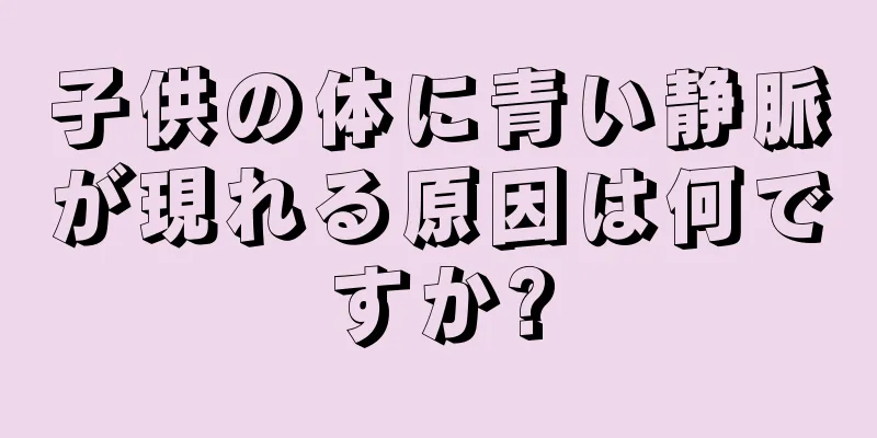 子供の体に青い静脈が現れる原因は何ですか?